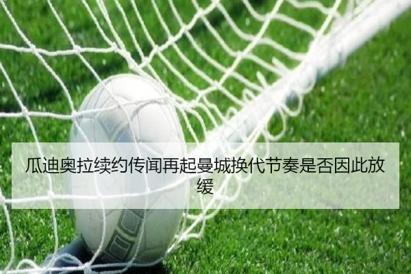 瓜迪奥拉续约传闻再起曼城换代节奏是否因此放缓